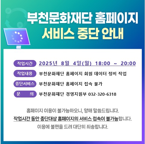 부천문화재단 홈페이지 서비스 중단 안내/ 작업시간 2025년 8월 4일(월) 18:00 ~ 20:00 / 작업내용 부천문화재단 홈페이지 회원 데이터 정비 작업 / (중단서비스 부천문화재단 홈페이지 접속 불가/ 문의 부천문화재단 경영지원부 032-320-6318 / 홈페이지 이용이 불가능하오니 양해 말씀드립니다. 작업시간 동안 중단대상 홈페이지의 서비스 접속이 불가능합니다. 이용에 불편을 드려 대단히 죄송합니다.