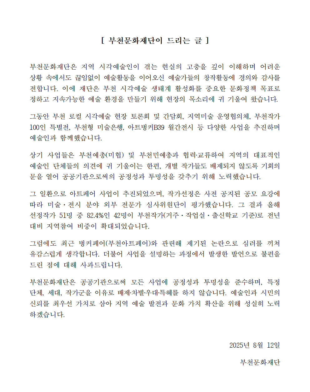 [부천문화재단이 드리는 글] 부천문화재단은 지역 시각예술인이 겪는 현실의 고충을 깊이 이해하며 어려운 상황 속에서도 끊임없이 예술활동을 이어오신 예술가들의 창작활동에 경의와 감사를 전합니다. 이에 재단은 부천 시각예술 생태계 활성화를 중요한 문화정책 목표로 정하고 지속가능한 예술 환경을 만들기 위해 현장의 목소리에 귀 기울여 왔습니다. 그동안 부천 로컬 시각예술 현장 토론회 및 간담회, 지역미술 운영협의체, 부천작가 100인 특별전, 부천형 미술은행, 아트벙커B39 월간전시 등 다양한 사업을 추진하며 예술인과 함께했습니다. 상기 사업들은 부천예총(미협) 및 부천민예총과 협력·교류하여 지역의 대표적인 예술인 단체들의 의견에 귀 기울이는 한편, 개별 작가들도 배제되지 않도록 기회의 문을 열어 공공기관으로써의 공정성과 투명성을 갖추기 위해 노력했습니다. 그 일환으로 아트페어 사업이 추진되었으며, 작가선정은 사전 공지된 공모 요강에 따라 미술·전시 분야 외부 전문가 심사위원단이 평가했습니다. 그 결과 올해 선정작가 51명 중 82.4%인 42명이 부천작가(거주. 작업실 · 출신학교 기준)로 전년 대비 지역참여 비중이 확대되었습니다. 그럼에도 최근 벙커페어(부천아트페어)와 관련해 제기된 논란으로 심려를 끼쳐 유감스럽게 생각합니다. 더불어 사업을 설명하는 과정에서 발생한 발언으로 불편을 드린 점에 대해 사과드립니다. 부천문화재단은 공공기관으로써 모든 사업에 공정성과 투명성을 준수하며, 특정 단체, 세대, 작가군을 이유로 배제·차별우대 특혜를 하지 않습니다. 예술인과 시민의 신뢰를 최우선 가치로 삼아 지역 예술 발전과 문화 가치 확산을 위해 성실히 노력 하겠습니다. / 2025년 8월 12일 / 부천문화재단