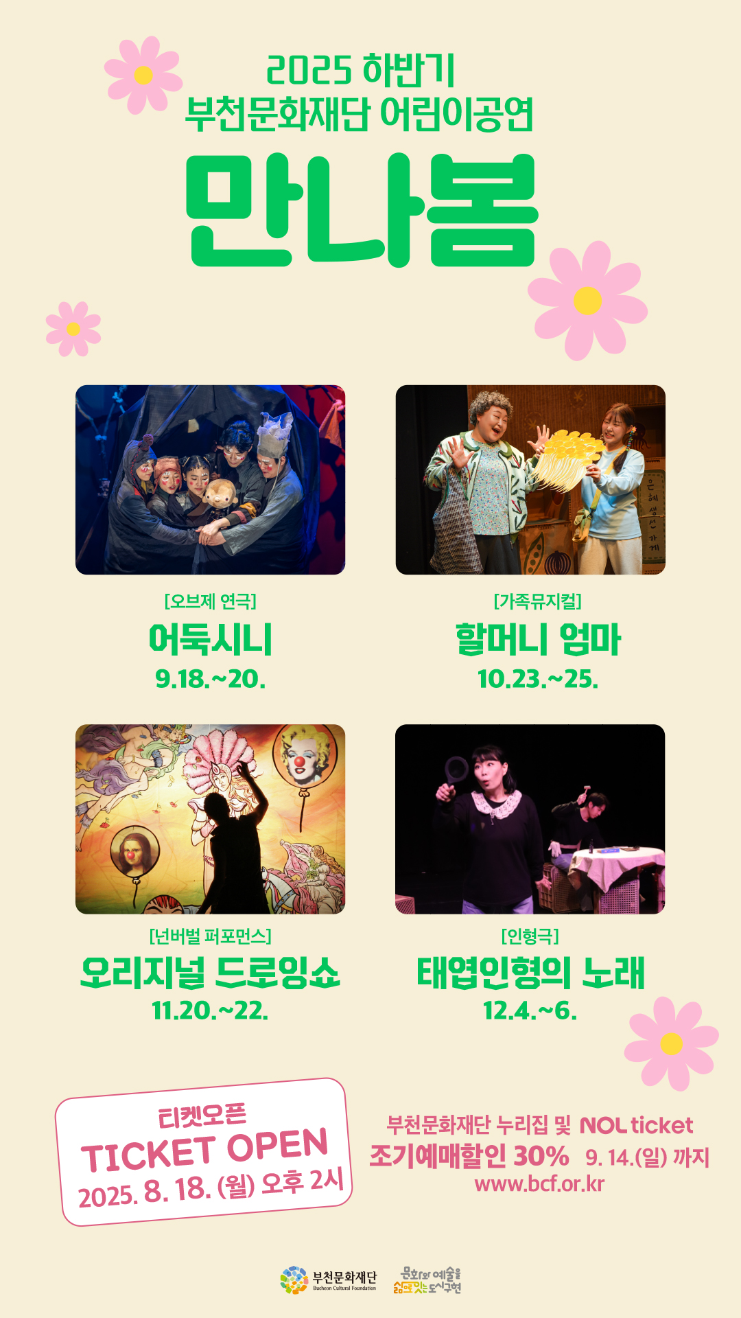 2025 하반기 부천문화재단 어린이공연 만나봄/[오브제 연극] 어둑시니 - 9.18.~20./[가족뮤지컬] 할머니 엄마 - 10.23.~25./[넌버벌 퍼포먼스] 오리지널 드로잉쇼 - 11.20.~22./[인형극] 태엽인형의 노래 - 12.4.~6./티켓오픈 TICKET OPEN 2025.8.18.(월) 오후 2시/부천문화재단 누리집 및 NOL ticket/조기예매할인 30% 9. 14.(일)까지 www.bcf.or.kr / 부천문화재단 Bucheon Cultural Foundation/문화와 예술을 삶으로는 도시구현