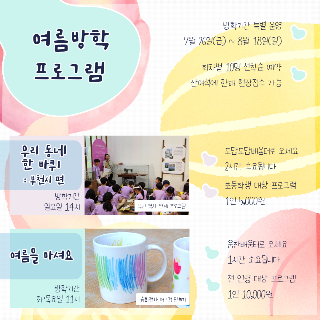 여름방학 프로그램/방학기간 특별 운영/7월 26일(금)부터 8월 18일(일)까지/회차별 10명 선착순 예약/잔여석에 한해 현장접수 가능/우리 동네 한 바퀴 :부천시 편/방학기간 일요일 14시/부천 역사 연계 프로그램/도담도담배움터로 오세요 2시간 소요됩니다/초등학생 대상 프로그램 1인 5,000원/여름을 마셔요/방학기간 화·목요일 11시/승화전사 머그컵 만들기/움찬배움터로 오세요 1시간 소요됩니다./전연령 대상 프로그램 1인 10,000원