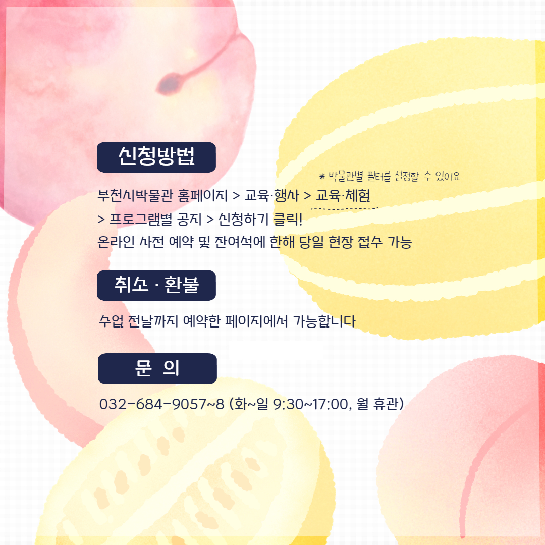 신청방법: (박물관별 필터를 설정할 수 있어요)/1. 부천시박물관 홈페이지/2. 교육·행사/3. 교육·체험/4. 프로그램별 공지/5. 신청하기 클릭!/온라인 사전 예약 및 잔여석에 한해 당일 현장 접수 가능/ 취소환불: 수업 전날까지 예약한 페이지에서 가능합니다/문의: 032-684-9057~8 (화~일 9:30~17:00, 월 휴관)