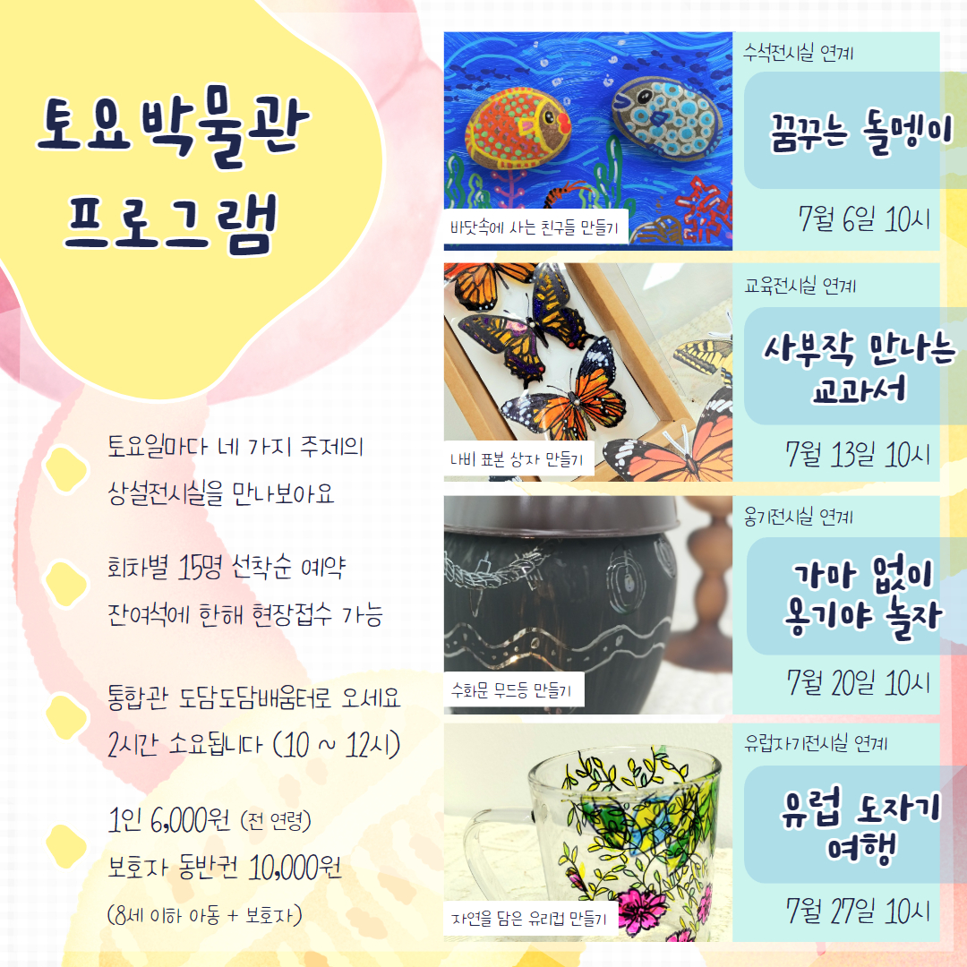 토요박물관 프로그램/토요일마다 네 가지 주제의 상설전시실을 만나보아요/ 회차별 15명 선착순 예약 잔여석에 한해 현장접수 가능/통합관 도담도담배움터로 오세요 2시간 소요됩니다 (10~12시)/1인 6,000원 (전연령) 보호자 동반권 10,000원 (8세 이하 아동 + 보호자)/ 수석전시실 연계 꿈꾸는 돌멩이 7월 6일 10시 /바닷속에 사는 친구들 만들기/교육전시실 연계 사부작 만나는 교과서  7월 13일 10시/나비 표본 상자 만들기/옹기전시실 연계 가마 없이 옹기야 놀자 7월 20일 10시/수화문 무드등 만들기/유럽자기전시실 연계 유럽 도자기 여행 7월 27일 10시 /자연을 담은 유리컵 만들기