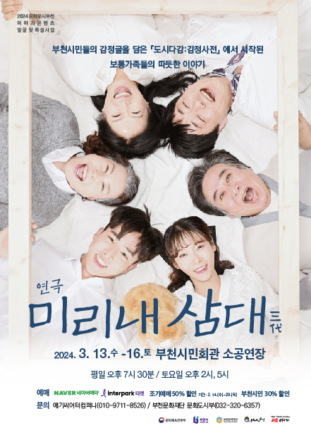 2024 문화모선 이야기콘텐츠 발굴 및 육성사업/부천시민들의 감정글을 담은 도시다감:감정사전」 에서 시작된 보통가족들의 따듯한 이야기/연극 미리내 삼대를/2024. 3. 13.수 -16.토 부천시민회관 소공연장/ 평일 오후 7시 30분 / 토요일 오후 2시, 5시/ 예매 네이버예약, Interpark티켓 / 조기예매 50% 할인 /기간: 2.14(수)-29(목)/ 부천시민 30% 할인/문의 애기씨어터컴퍼니(010-9711-8526) / 부천문화재단 문화도시부(032-320-6357)