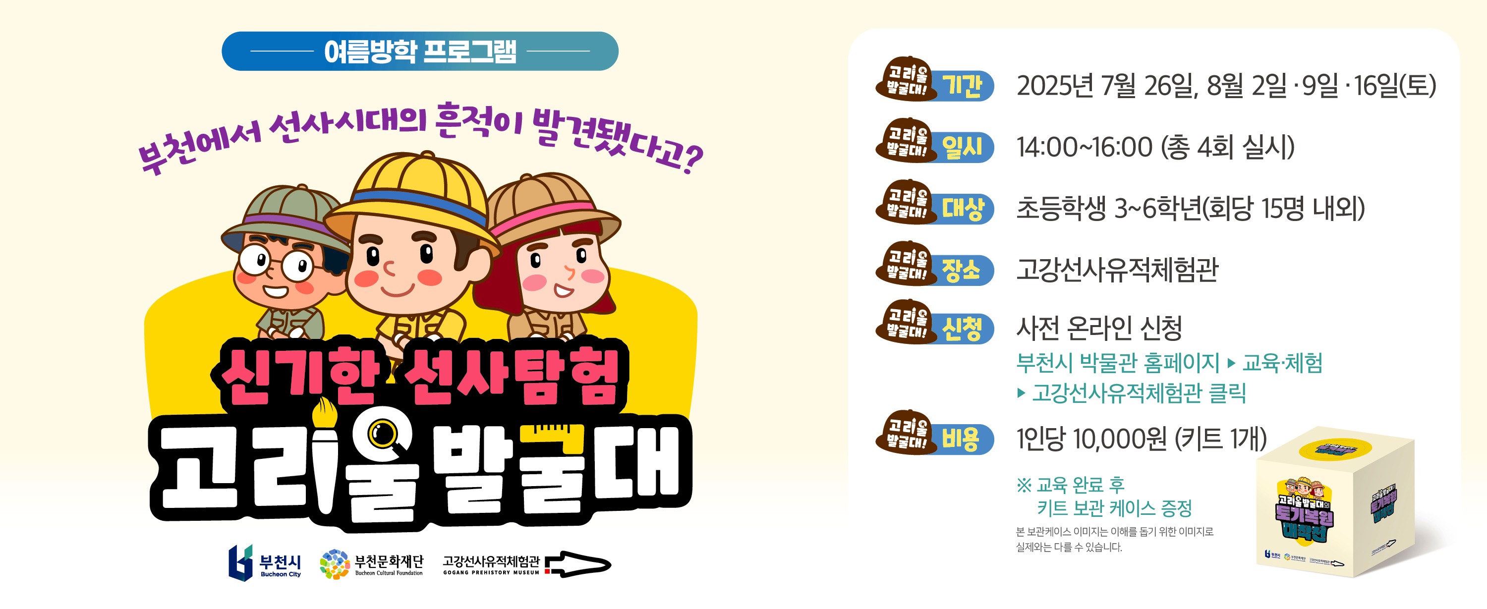 여름방학 프로그램/부천에서 선사시대의 흔적이 발견됐다고?/신기한 선사탐험 고리울발굴대/(고리울발굴대!)기간 : 2025년 7월 26일, 8월 2일. 9일. 16일(토)/(고리울발굴대!)일시 : 14:00~16:00 (총 4회 실시)/ (고리울발굴대!)대상 :초등학생 3~6학년(회당 15명 내외)/(고리울발굴대!) 장소 : 고강선사유적체험관 /(고리울발굴대!)신청: 사전 온라인 신청 부천시 박물관 홈페이지-교육·체험-고강선사유적체험관 클릭/(고리울발굴대!)비용: 1인당 10,000원 (키트 1개) /※ 교육 완료 후 키트 보관 케이스 증정 본 보관케이스 이미지는 이해를 돕기 위한 이미지로 실제와는 다를 수 있습니다./부천시 Bucheon City,부천문화재단 Bucheon Cultural Foundation,고강선사유적체험관 GOGANG PREHISTORY MUSEUM 
