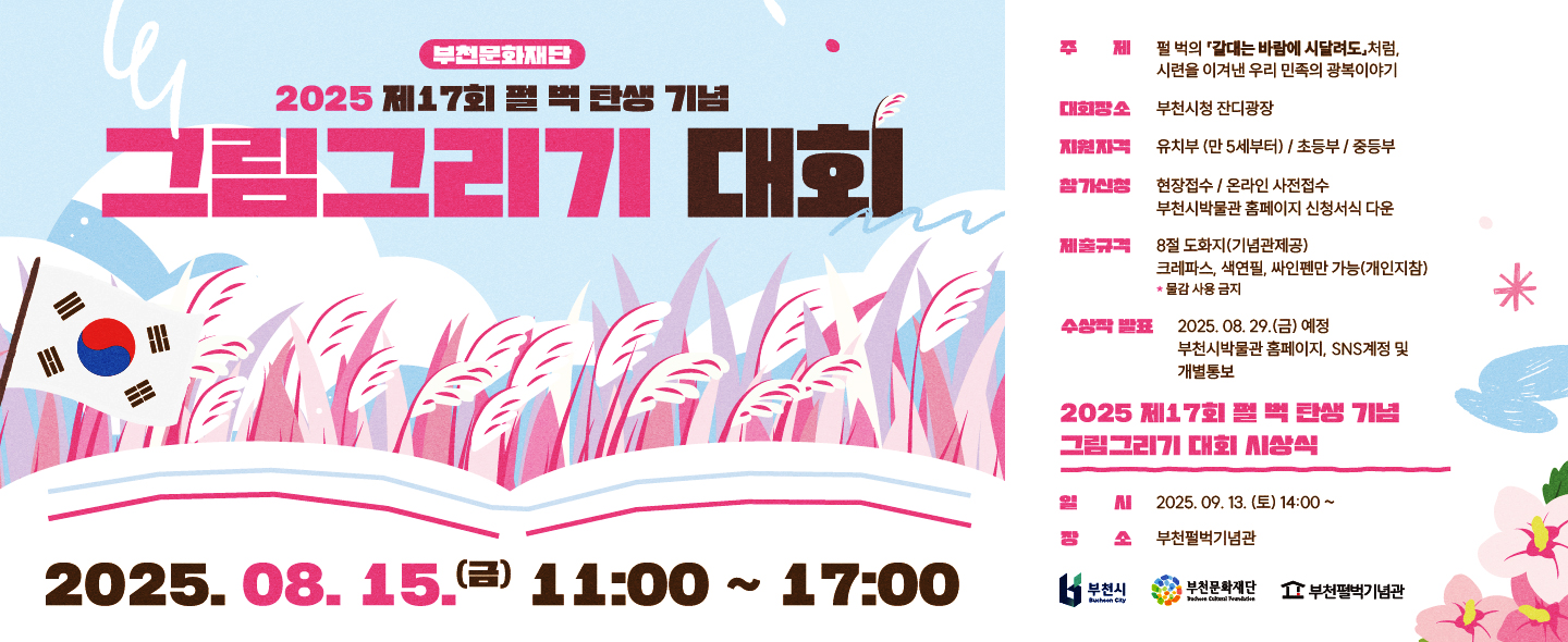 부천문화재단/2025 제17회 펄벅 탄생 기념 그림그리기 대회/2025.08. 15. 11:00 ~ 17:00 / 주제 : 펄 벅의 '갈대는 바람에 시달려도' 처럼,시련을 이겨낸 우리 민족의 광복이야기/대회장소:부천시청 잔디광장/지원자격 :유치부(만5세부터), 초등부, 중등부/참가신청:현장접수,온라인 사전접수 부천시박물관 홈페이지 신청서식 다운/제출규격 : 8절 도화지(기념관제공)크레파스, 색연필, 싸인펜만 가능(개인지참)*물감 사용금지/수상작 발표 : 2025.08.29.(금) 예정  부천시박물관 홈페이지, SNS계정 및 개별통보/2025 제17회 펄벅 탄생기념 그림그리기 대회 시상식/일시 :2025. 09. 13. (토) 14:00~/장소 :부천펄벅기념관/부천시,부천문화재단,부천펄벅기념관